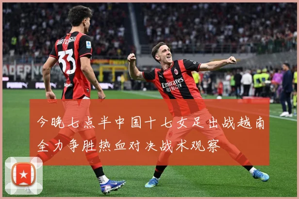 今晚七点半中国十七女足出战越南全力争胜热血对决战术观察