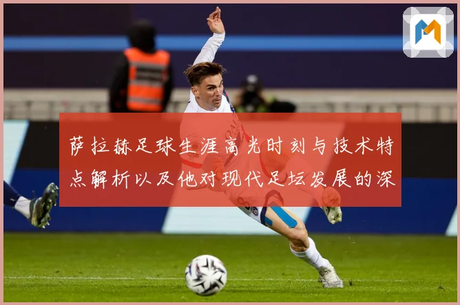 萨拉赫足球生涯高光时刻与技术特点解析以及他对现代足坛发展的深远影响
