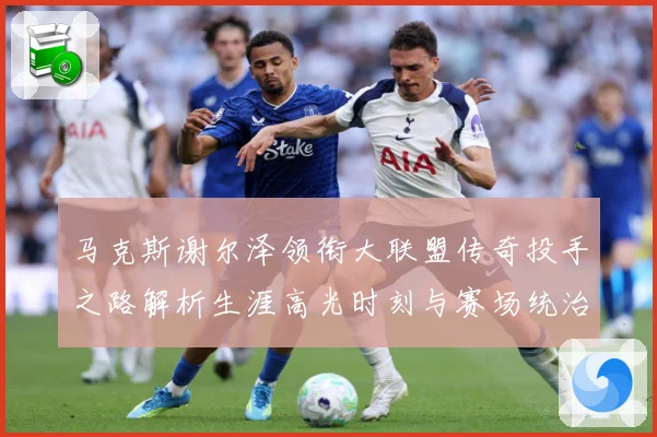 马克斯谢尔泽领衔大联盟传奇投手之路解析生涯高光时刻与赛场统治力